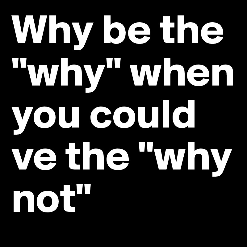 Why be the "why" when you could ve the "why not"