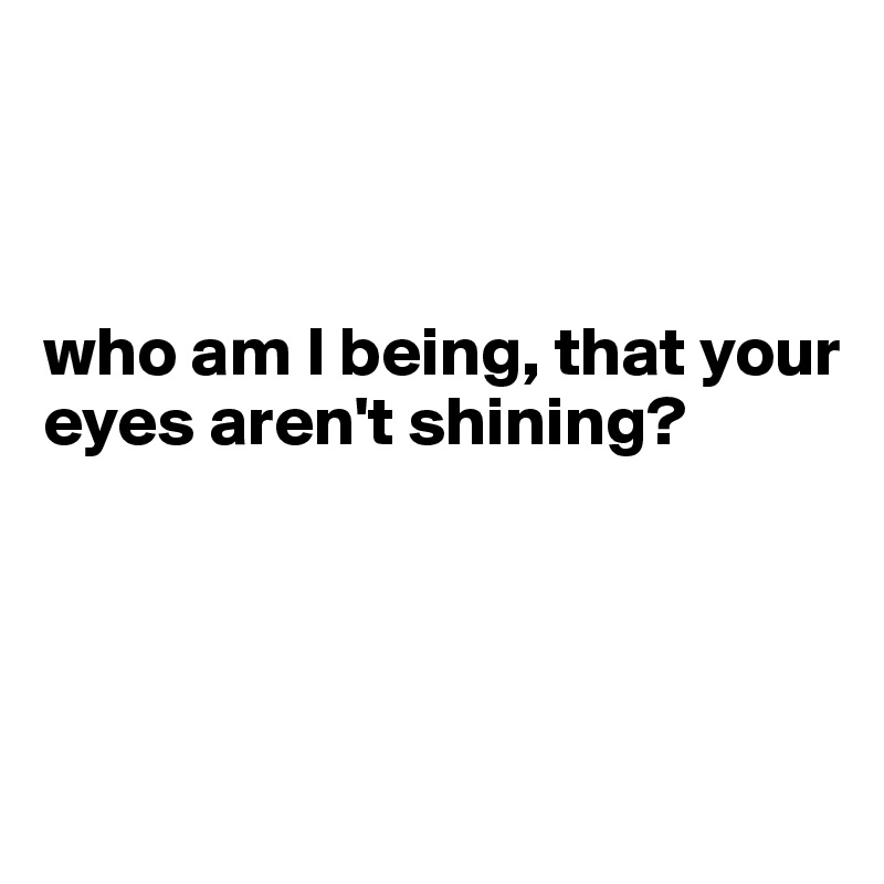 



who am I being, that your eyes aren't shining?




