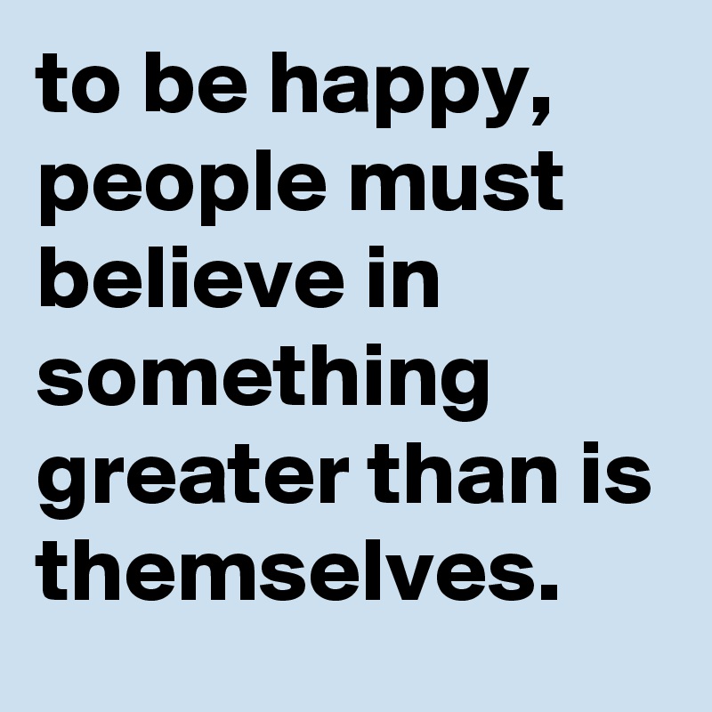 To Be Happy, People Must Believe In Something Greater Than Is 