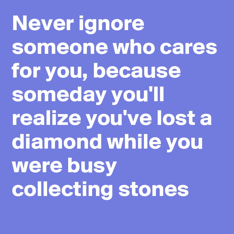 Never ignore someone who cares for you, because someday you'll realize ...