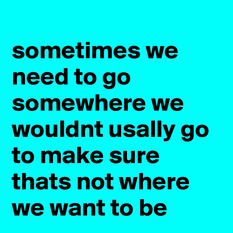 
sometimes we need to go somewhere we wouldnt usally go to make sure thats not where we want to be