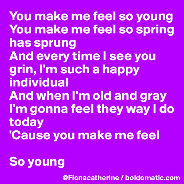 You make me feel so young
You make me feel so spring
has sprung
And every time I see you 
grin, I'm such a happy
individual
And when I'm old and gray
I'm gonna feel they way I do
today
'Cause you make me feel

So young