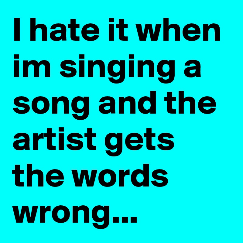 I hate it when im singing a song and the artist gets the words wrong...