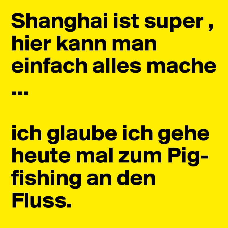 Shanghai ist super , hier kann man einfach alles mache ...

ich glaube ich gehe heute mal zum Pig-fishing an den Fluss.
