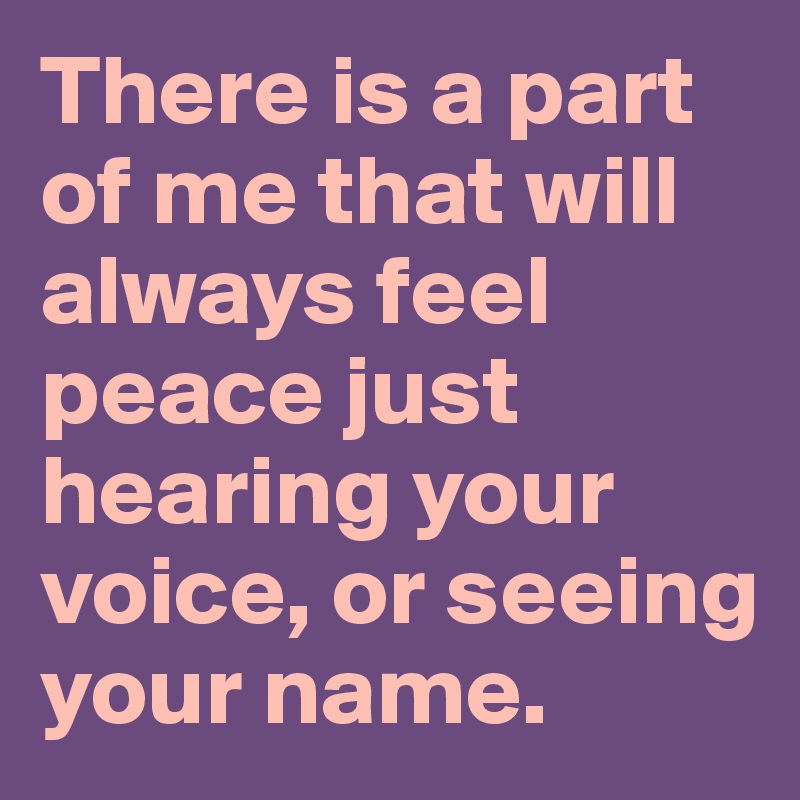 There is a part of me that will always feel peace just hearing your voice, or seeing your name.