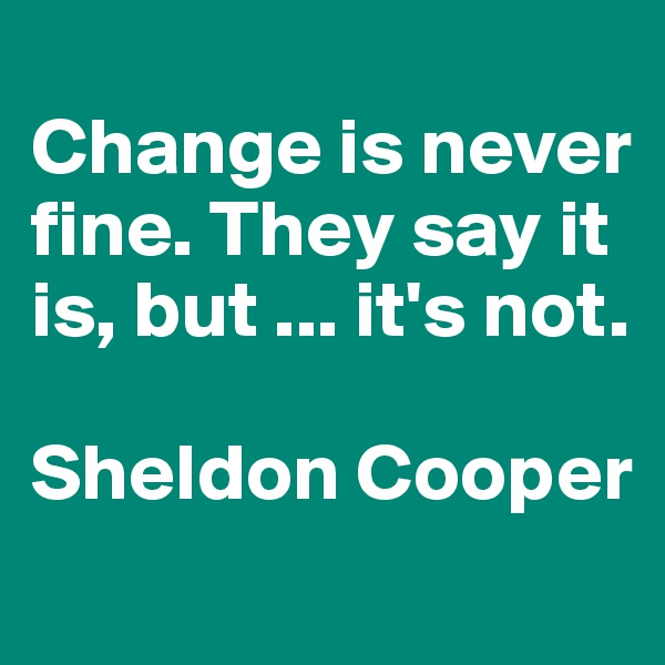 
Change is never fine. They say it is, but ... it's not. 

Sheldon Cooper