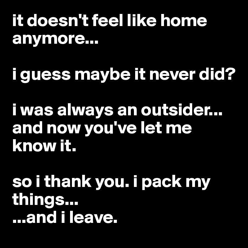 it doesn't feel like home anymore...

i guess maybe it never did?

i was always an outsider... and now you've let me know it.

so i thank you. i pack my things...
...and i leave.
