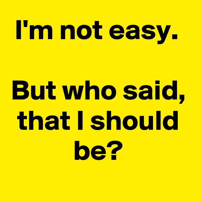 I'm not easy. 

But who said, that I should be?
