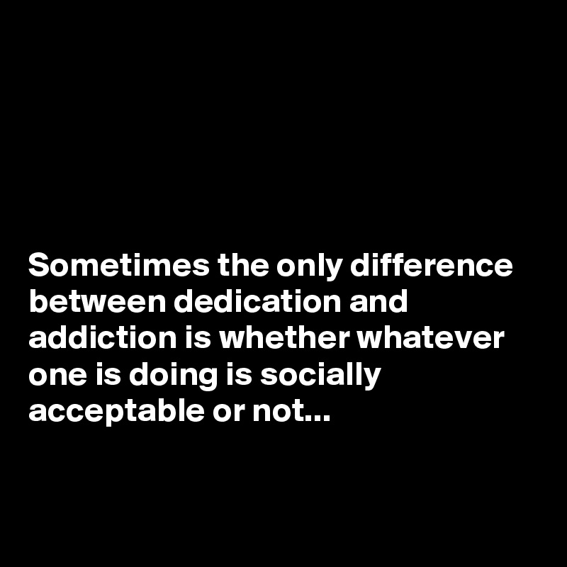 





Sometimes the only difference between dedication and addiction is whether whatever one is doing is socially acceptable or not...


