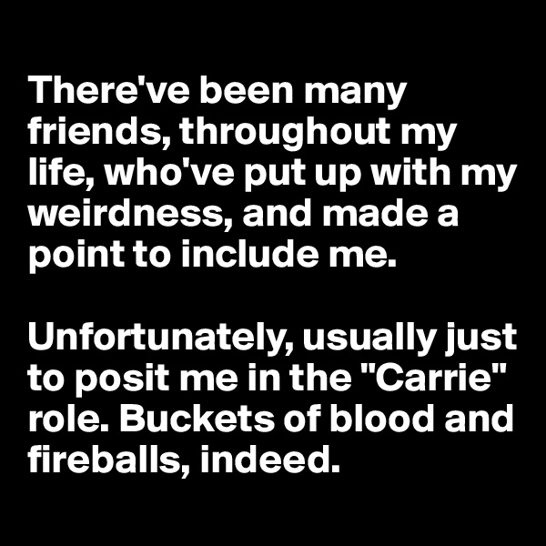 
There've been many friends, throughout my life, who've put up with my weirdness, and made a point to include me.

Unfortunately, usually just to posit me in the "Carrie" role. Buckets of blood and fireballs, indeed.