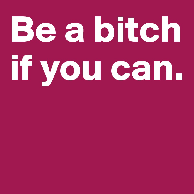 Be a bitch if you can. 

