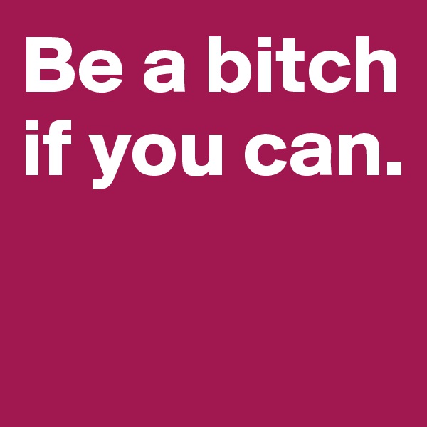 Be a bitch if you can. 

