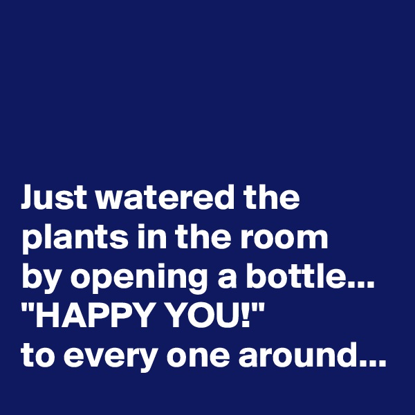 



Just watered the plants in the room 
by opening a bottle...
"HAPPY YOU!" 
to every one around...