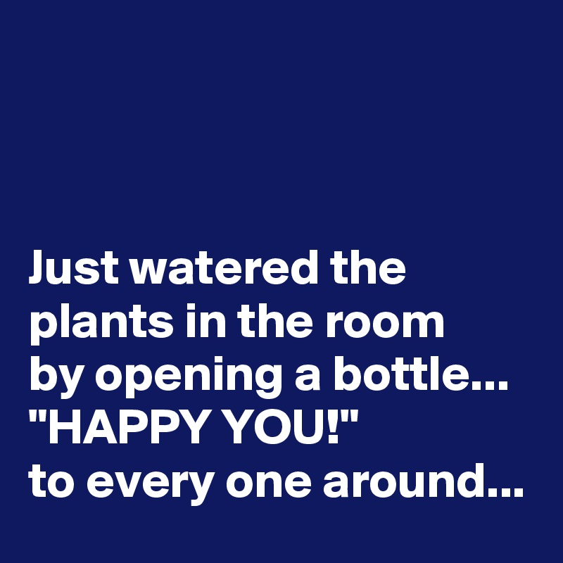 



Just watered the plants in the room 
by opening a bottle...
"HAPPY YOU!" 
to every one around...