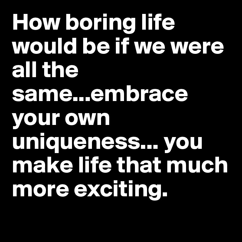 How boring life would be if we were all the same...embrace your own uniqueness... you make life that much more exciting.
