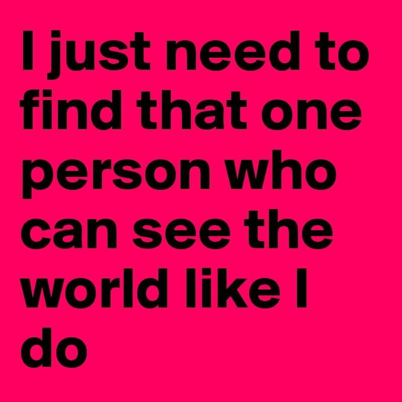 I just need to find that one person who can see the world like I do