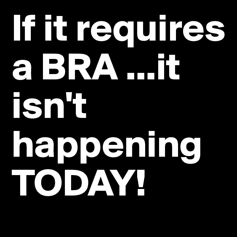 If it requires a BRA ...it isn't happening TODAY!
