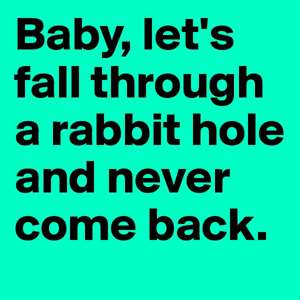 Baby, let's fall through 
a rabbit hole and never come back.