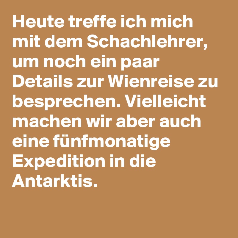 Heute treffe ich mich mit dem Schachlehrer, um noch ein paar Details zur Wienreise zu besprechen. Vielleicht machen wir aber auch eine fünfmonatige Expedition in die Antarktis.
