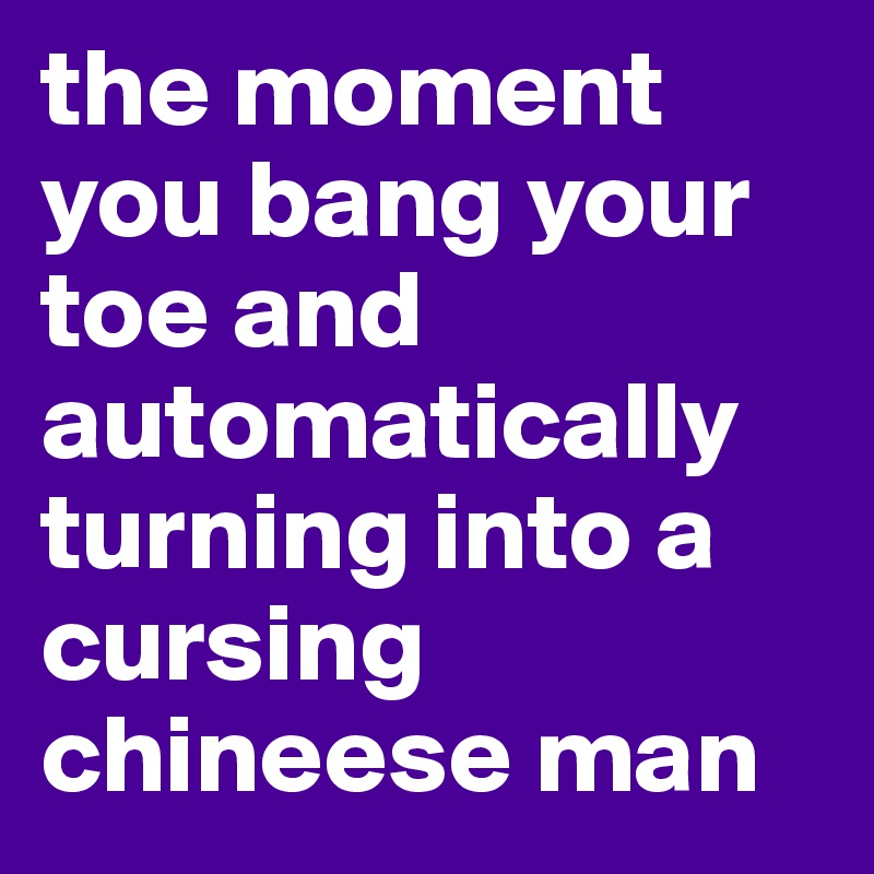 the moment you bang your toe and automatically turning into a cursing chineese man