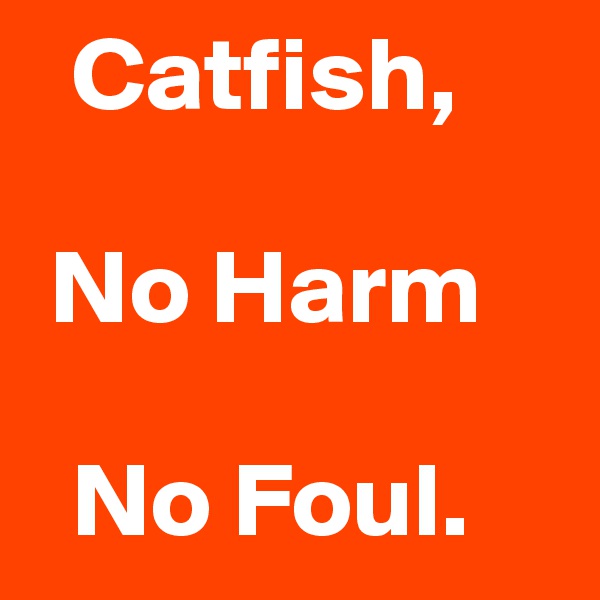   Catfish,

 No Harm

  No Foul.