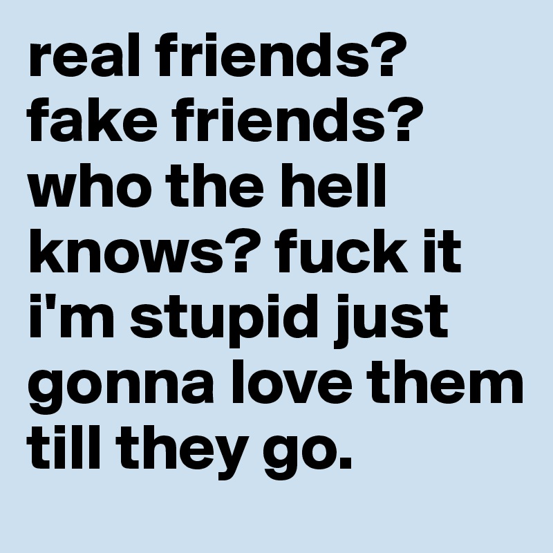 real friends? fake friends?who the hell knows? fuck it i'm stupid just gonna love them till they go. 