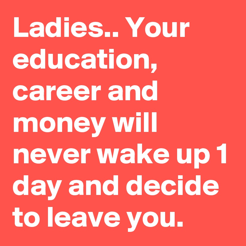 Ladies.. Your education, career and money will never wake up 1 day and decide to leave you.