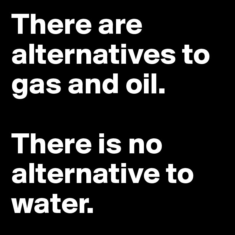 There are alternatives to gas and oil.

There is no alternative to water.