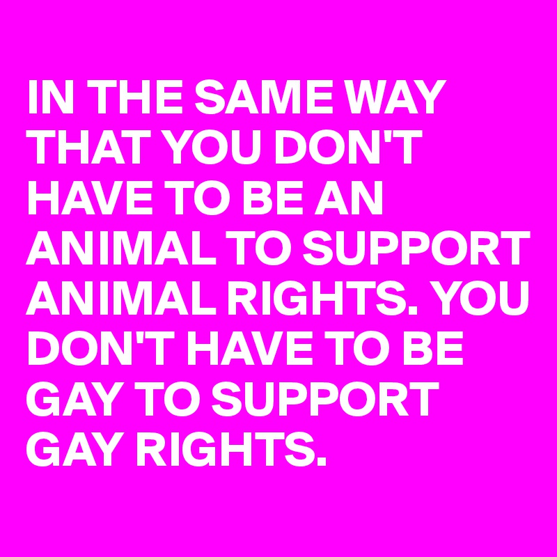 
IN THE SAME WAY THAT YOU DON'T HAVE TO BE AN ANIMAL TO SUPPORT ANIMAL RIGHTS. YOU DON'T HAVE TO BE GAY TO SUPPORT GAY RIGHTS. 