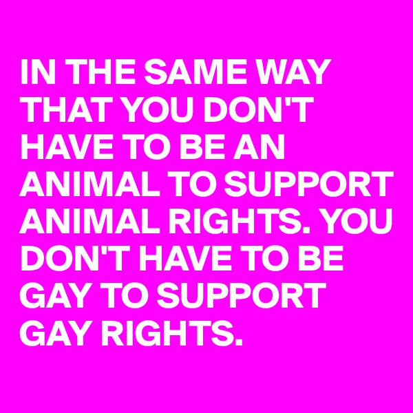 
IN THE SAME WAY THAT YOU DON'T HAVE TO BE AN ANIMAL TO SUPPORT ANIMAL RIGHTS. YOU DON'T HAVE TO BE GAY TO SUPPORT GAY RIGHTS. 