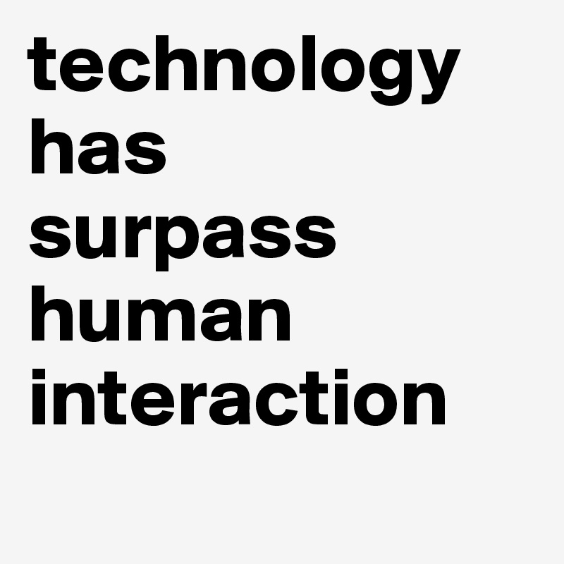 technology has 
surpass human interaction
