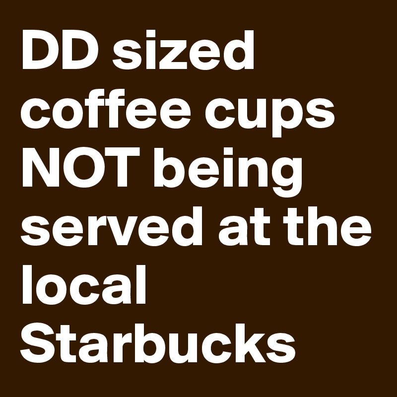 DD sized coffee cups NOT being served at the local Starbucks 
