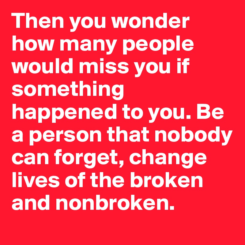 Then you wonder how many people would miss you if something happened to you. Be a person that nobody can forget, change lives of the broken and nonbroken. 