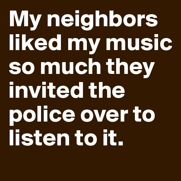 My neighbors liked my music so much they invited the police over to listen to it.
