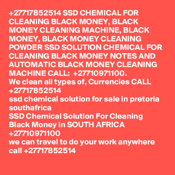 +27717852514 SSD CHEMICAL FOR CLEANING BLACK MONEY, BLACK MONEY CLEANING MACHINE, BLACK MONEY, BLACK MONEY CLEANING POWDER	 SSD SOLUTION CHEMICAL FOR CLEANING BLACK MONEY NOTES AND AUTOMATIC BLACK MONEY CLEANING MACHINE CALL:  +27710971100.
We clean all types of, Currencies CALL +27717852514
ssd chemical solution for sale in pretoria southafrica
SSD Chemical Solution For Cleaning Black Money in SOUTH AFRICA +27710971100
we can travel to do your work anywhere call +27717852514
