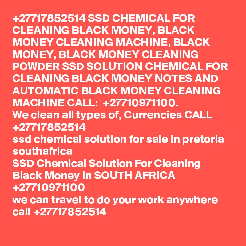 +27717852514 SSD CHEMICAL FOR CLEANING BLACK MONEY, BLACK MONEY CLEANING MACHINE, BLACK MONEY, BLACK MONEY CLEANING POWDER	 SSD SOLUTION CHEMICAL FOR CLEANING BLACK MONEY NOTES AND AUTOMATIC BLACK MONEY CLEANING MACHINE CALL:  +27710971100.
We clean all types of, Currencies CALL +27717852514
ssd chemical solution for sale in pretoria southafrica
SSD Chemical Solution For Cleaning Black Money in SOUTH AFRICA +27710971100
we can travel to do your work anywhere call +27717852514
