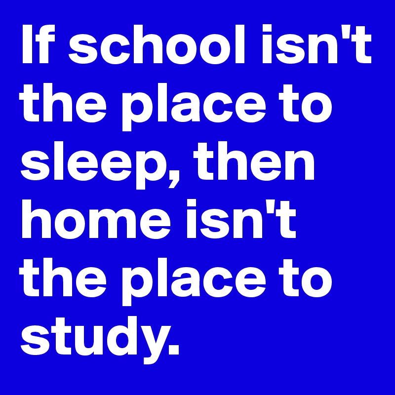 If school isn't the place to sleep, then home isn't the place to study.