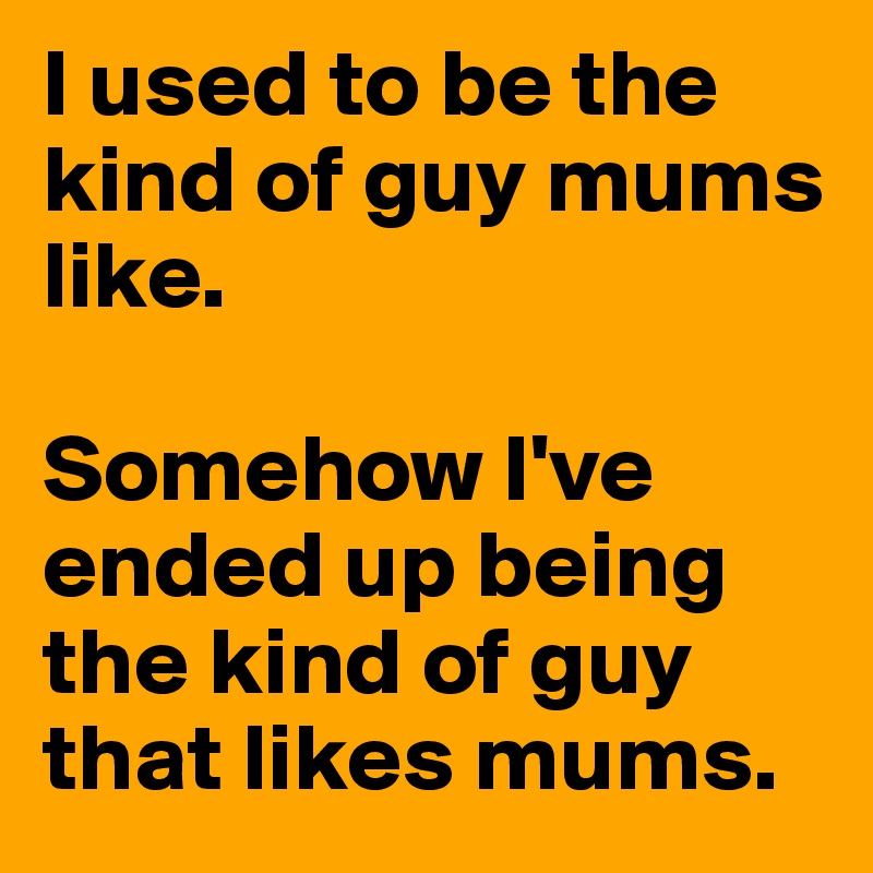 I used to be the kind of guy mums like.

Somehow I've ended up being the kind of guy that likes mums.
