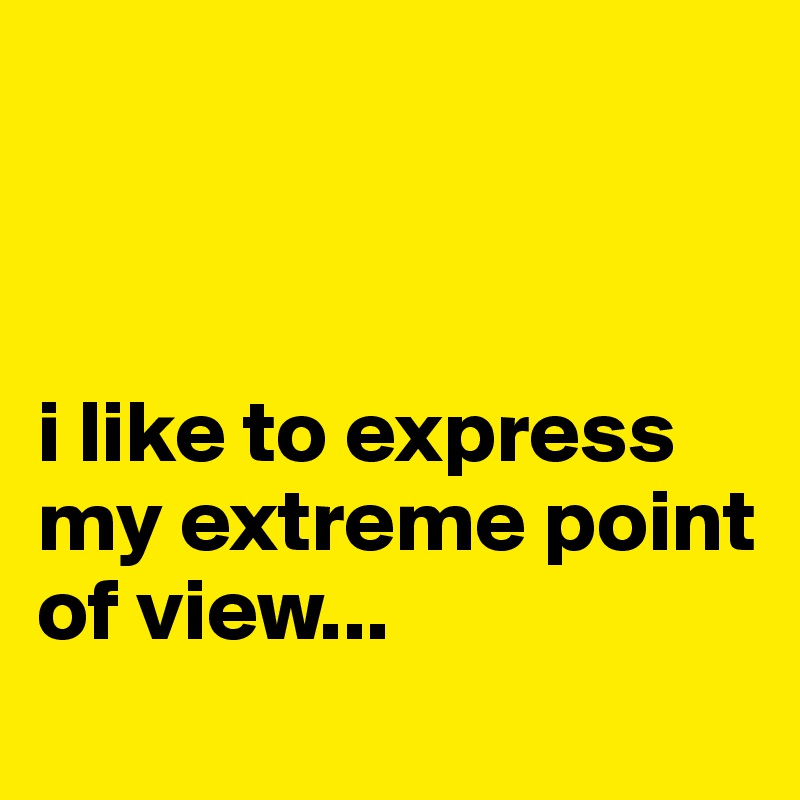 



i like to express my extreme point of view...
