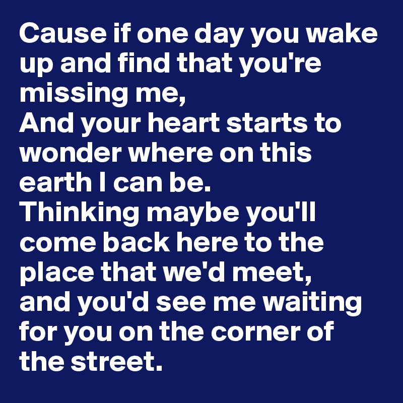 Cause if one day you wake up and find that you're missing me,
And your heart starts to wonder where on this earth I can be.
Thinking maybe you'll come back here to the place that we'd meet,
and you'd see me waiting for you on the corner of the street.
