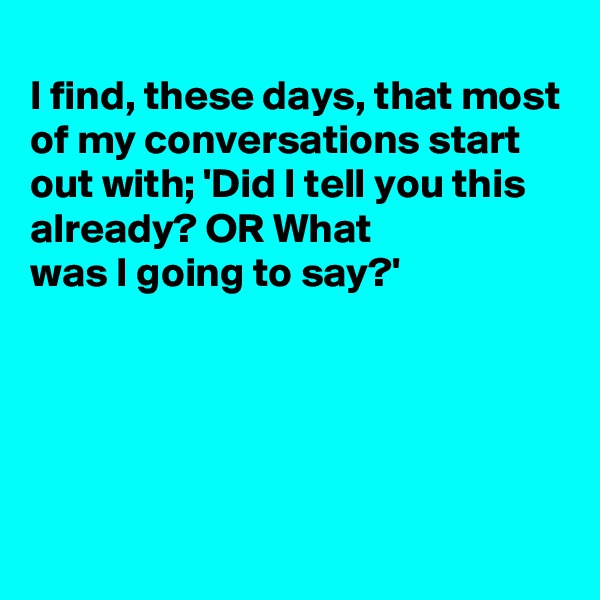 
I find, these days, that most of my conversations start out with; 'Did I tell you this already? OR What
was I going to say?'





