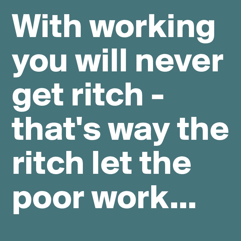 With working you will never get ritch - that's way the ritch let the poor work...