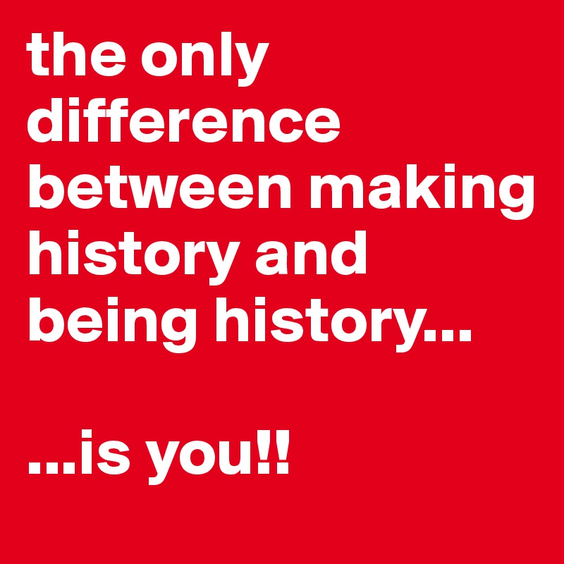 the only difference between making history and being history...

...is you!!