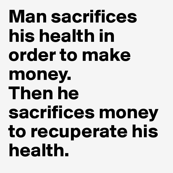 Man sacrifices his health in order to make money.
Then he sacrifices money to recuperate his health.