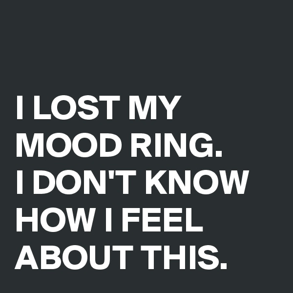 

I LOST MY MOOD RING.
I DON'T KNOW HOW I FEEL ABOUT THIS.