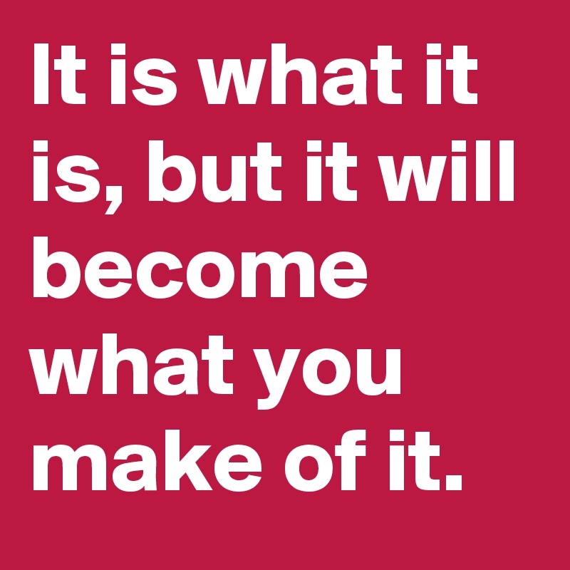 It is what it is, but it will become what you make of it.