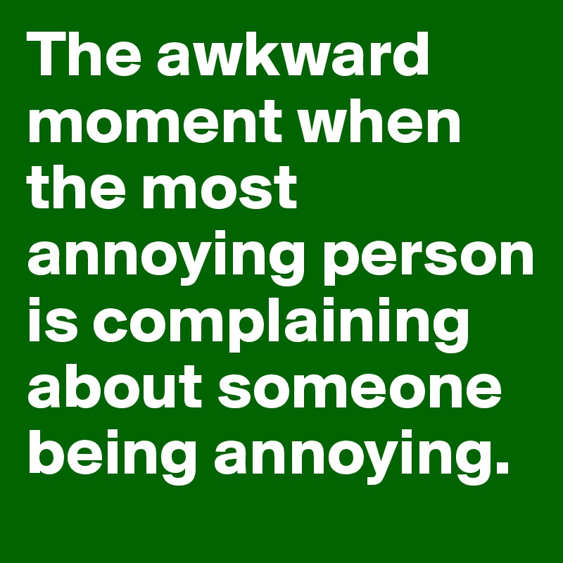 The awkward moment when the most annoying person is complaining about someone being annoying.