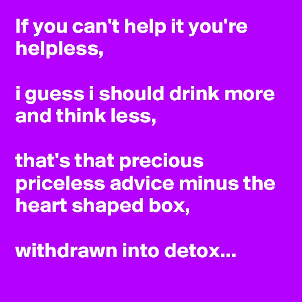 If you can't help it you're helpless,

i guess i should drink more and think less,

that's that precious priceless advice minus the heart shaped box,

withdrawn into detox...
