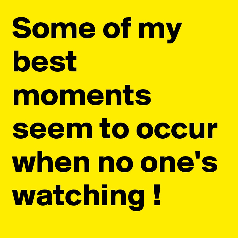Some of my best moments seem to occur when no one's watching !
