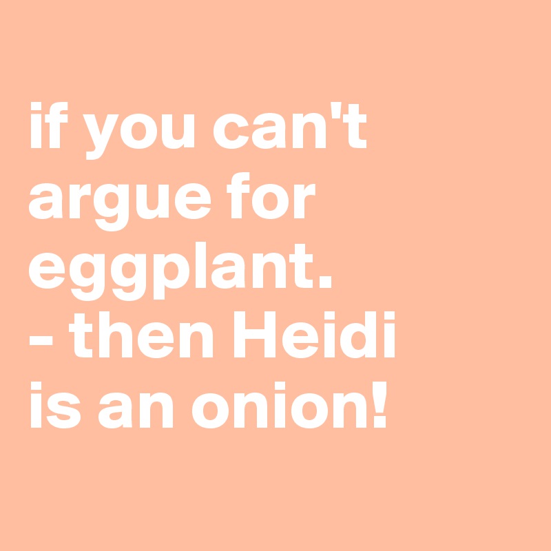 
if you can't argue for eggplant.
- then Heidi 
is an onion!
